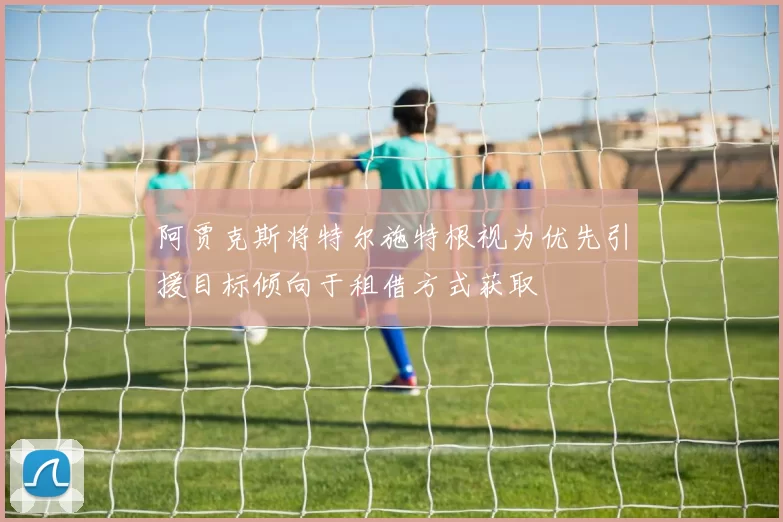 阿贾克斯将特尔施特根视为优先引援目标倾向于租借方式获取