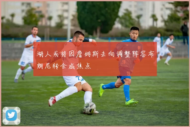 湖人或将因詹姆斯去向调整阵容布朗尼转会成焦点