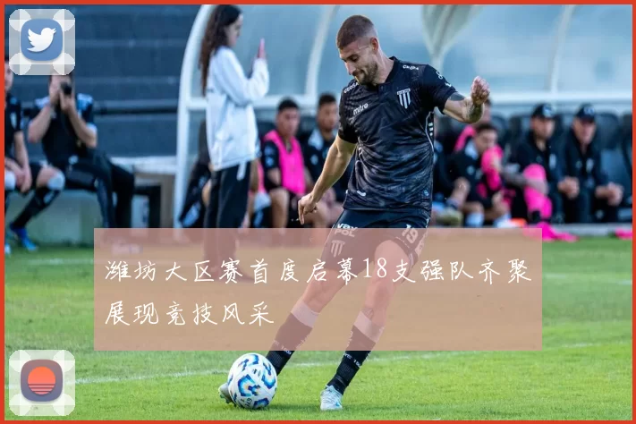 潍坊大区赛首度启幕18支强队齐聚展现竞技风采
