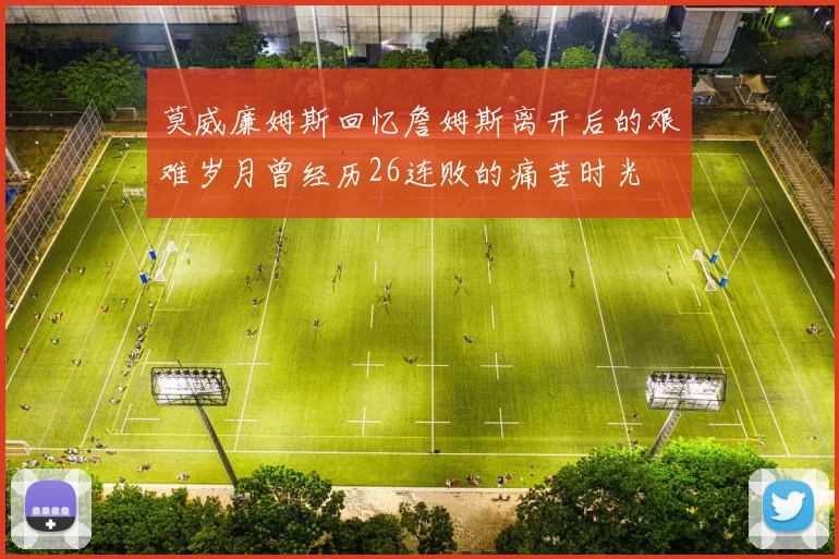 莫威廉姆斯回忆詹姆斯离开后的艰难岁月曾经历26连败的痛苦时光