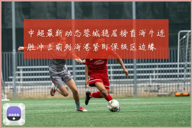 中超最新动态蓉城稳居榜首海牛连胜冲击前列海港紧盯保级区边缘
