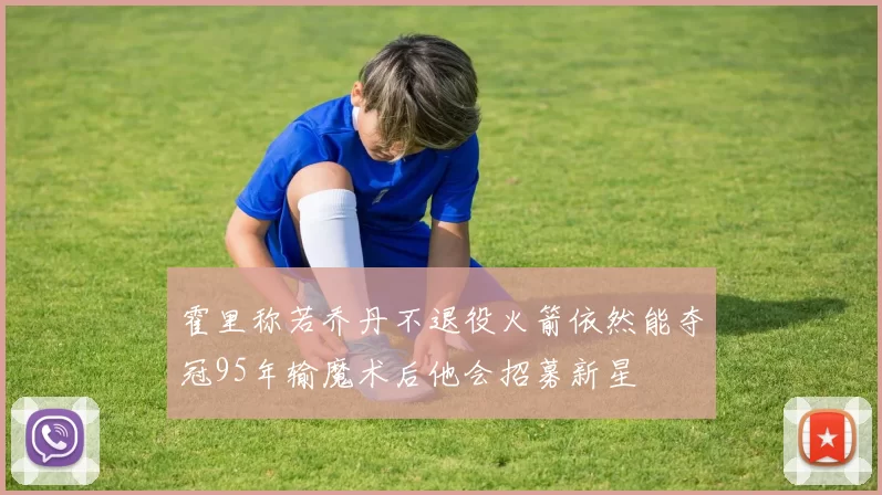 霍里称若乔丹不退役火箭依然能夺冠95年输魔术后他会招募新星