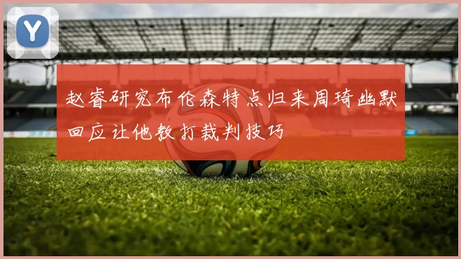 赵睿研究布伦森特点归来周琦幽默回应让他教打裁判技巧