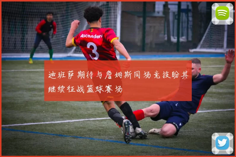 迪班萨期待与詹姆斯同场竞技盼其继续征战篮球赛场