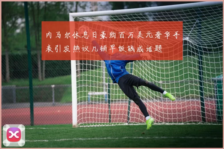 内马尔休息日豪购百万美元奢华手表引发热议几顿早饭钱成话题