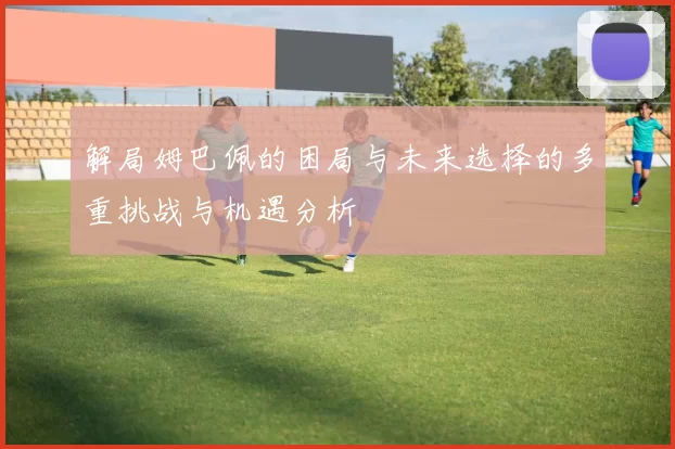 解局姆巴佩的困局与未来选择的多重挑战与机遇分析