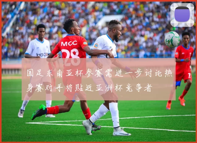 国足东南亚杯参赛需进一步讨论热身赛对手将贴近亚洲杯竞争者