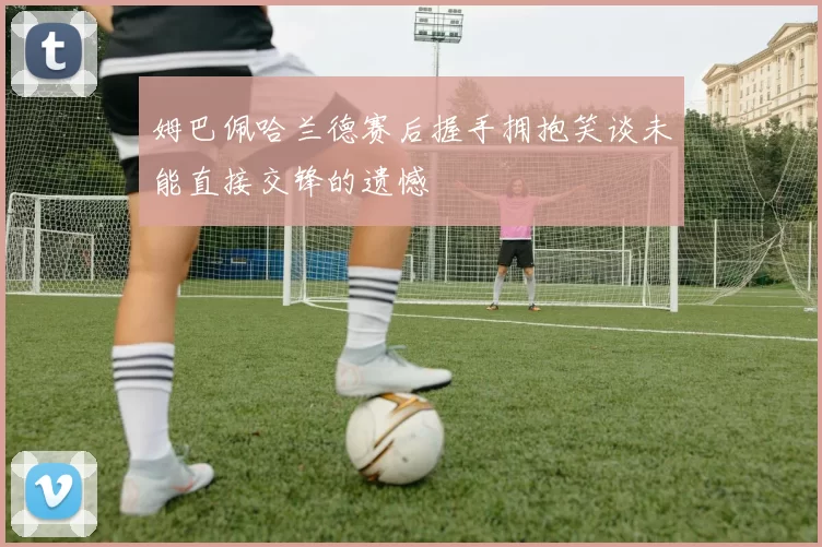 姆巴佩哈兰德赛后握手拥抱笑谈未能直接交锋的遗憾