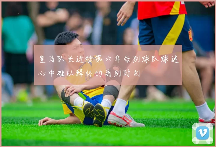 皇马队长连续第六年告别球队球迷心中难以释怀的离别时刻