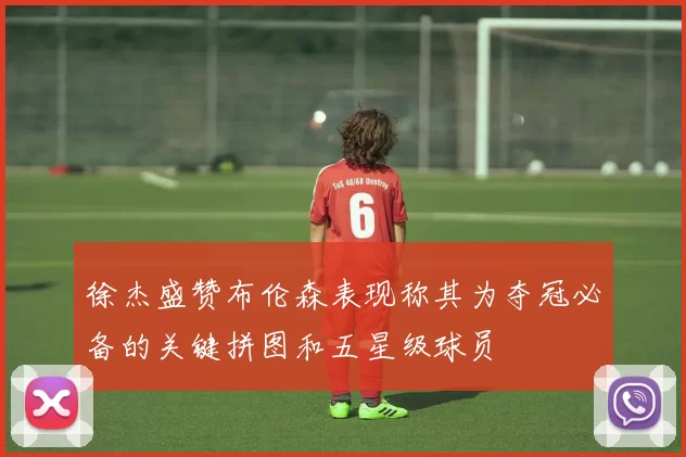 徐杰盛赞布伦森表现称其为夺冠必备的关键拼图和五星级球员