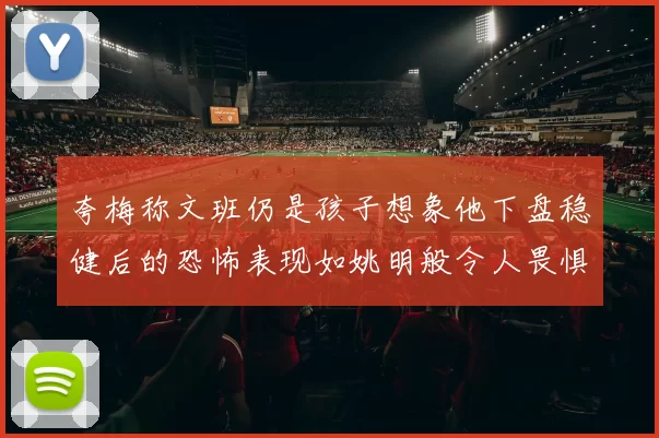 夸梅称文班仍是孩子想象他下盘稳健后的恐怖表现如姚明般令人畏惧