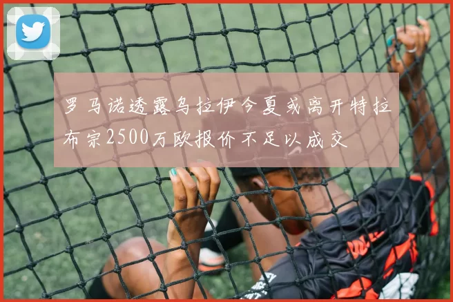 罗马诺透露乌拉伊今夏或离开特拉布宗2500万欧报价不足以成交