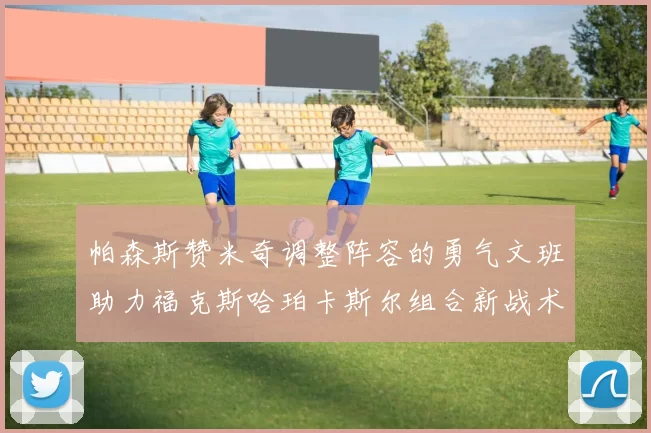 帕森斯赞米奇调整阵容的勇气文班助力福克斯哈珀卡斯尔组合新战术