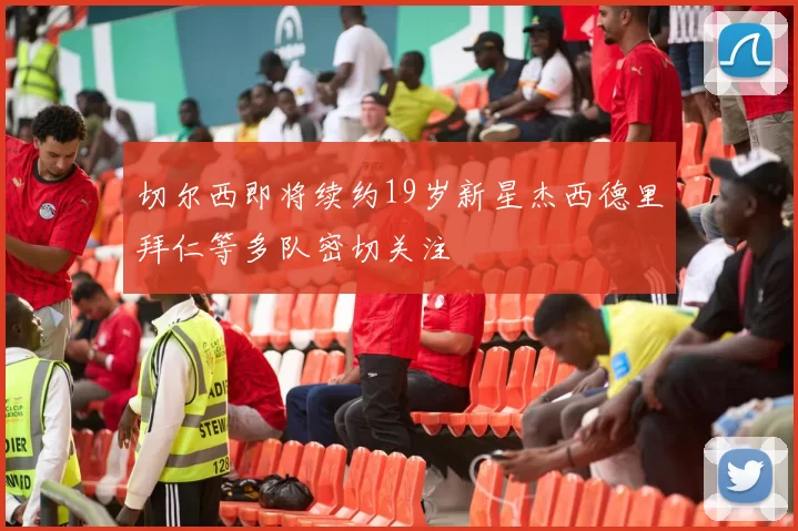 切尔西即将续约19岁新星杰西德里拜仁等多队密切关注